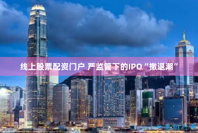 线上股票配资门户 严监管下的IPO“撤退潮”