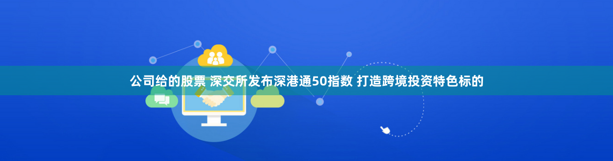 公司给的股票 深交所发布深港通50指数 打造跨境投资特色标的
