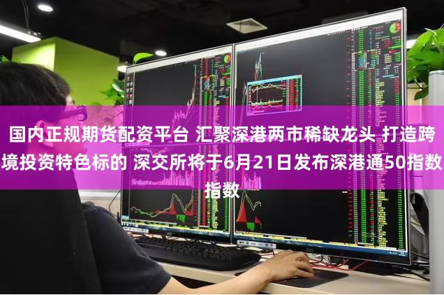 国内正规期货配资平台 汇聚深港两市稀缺龙头 打造跨境投资特色标的 深交所将于6月21日发布深港通50指数