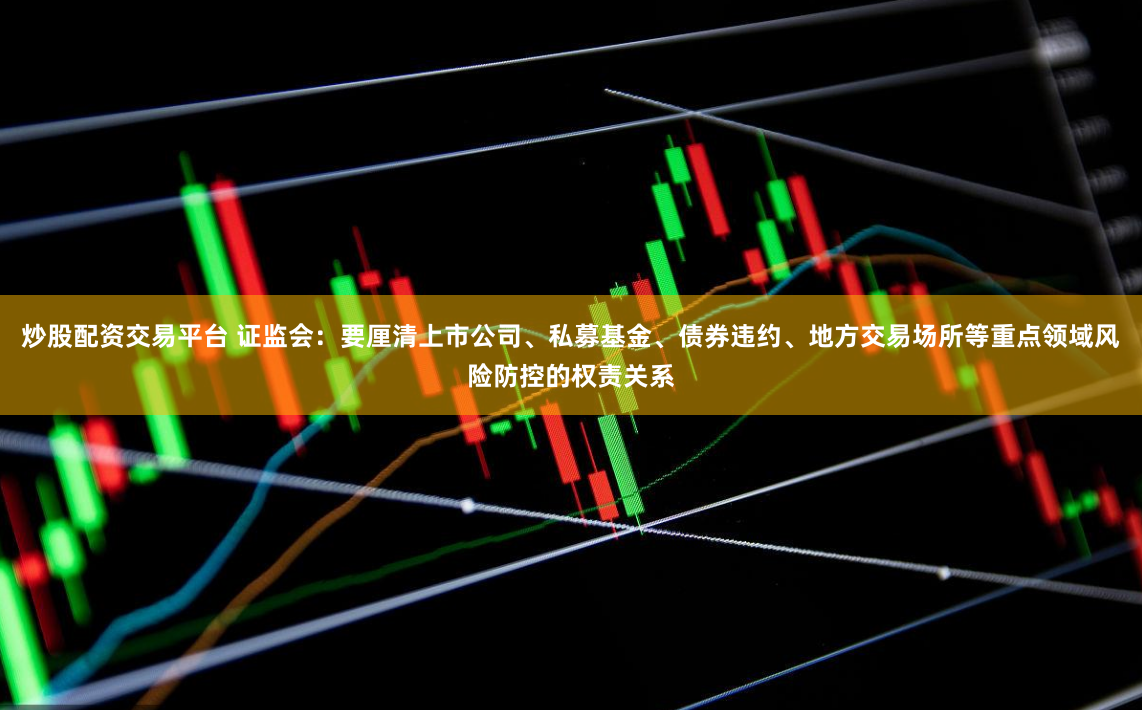 炒股配资交易平台 证监会：要厘清上市公司、私募基金、债券违约、地方交易场所等重点领域风险防控的权责关系