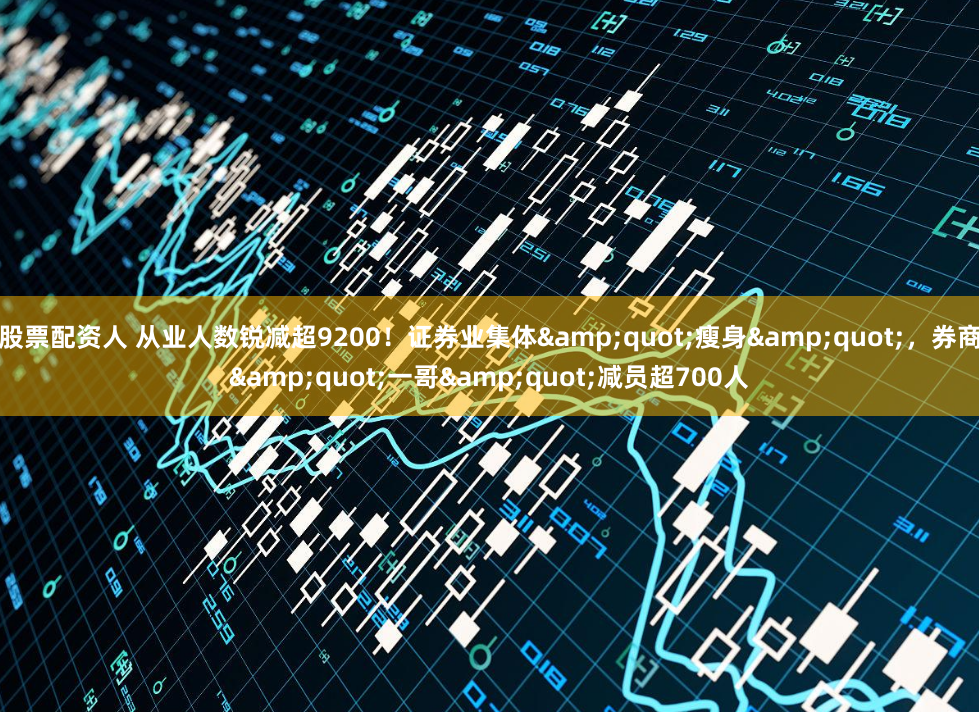 股票配资人 从业人数锐减超9200！证券业集体&quot;瘦身&quot;，券商&quot;一哥&quot;减员超700人
