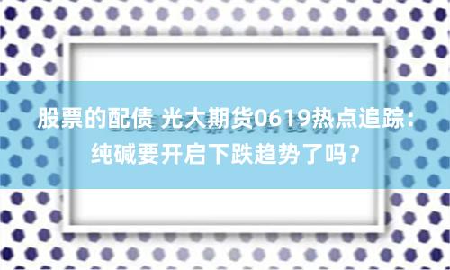 股票的配债 光大期货0619热点追踪：纯碱要开启下跌趋势了吗？