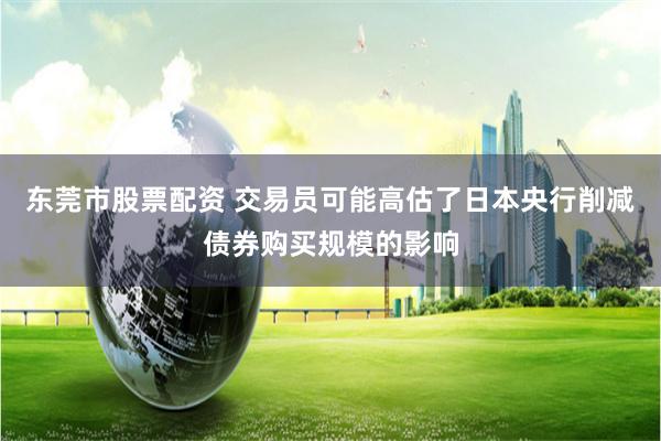 东莞市股票配资 交易员可能高估了日本央行削减债券购买规模的影响