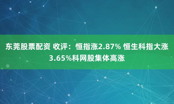 东莞股票配资 收评：恒指涨2.87% 恒生科指大涨3.65%科网股集体高涨