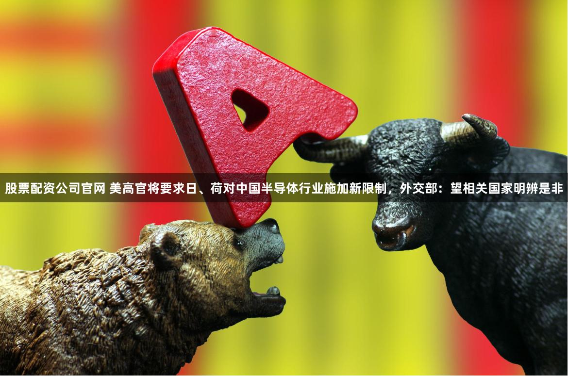 股票配资公司官网 美高官将要求日、荷对中国半导体行业施加新限制，外交部：望相关国家明辨是非