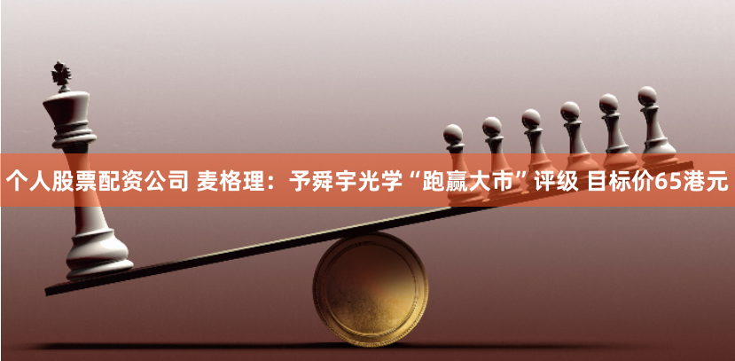 个人股票配资公司 麦格理：予舜宇光学“跑赢大市”评级 目标价65港元