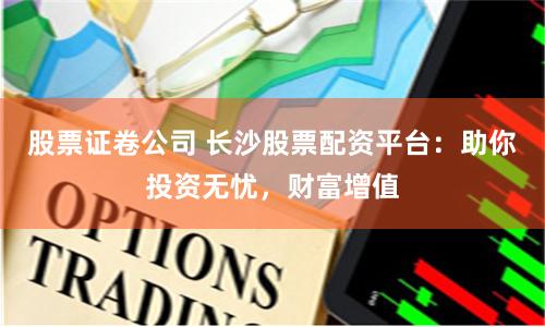 股票证卷公司 长沙股票配资平台：助你投资无忧，财富增值