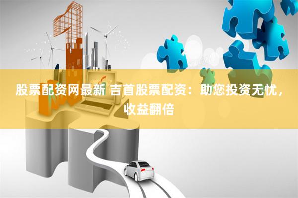 股票配资网最新 吉首股票配资：助您投资无忧，收益翻倍