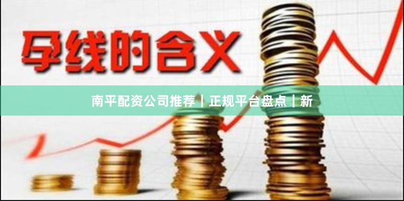 南平配资公司推荐｜正规平台盘点｜新