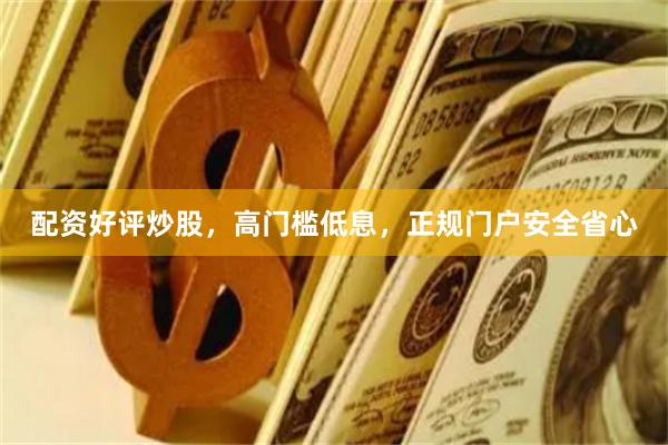 配资好评炒股，高门槛低息，正规门户安全省心