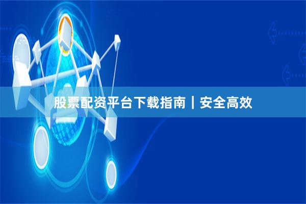 股票配资平台下载指南｜安全高效